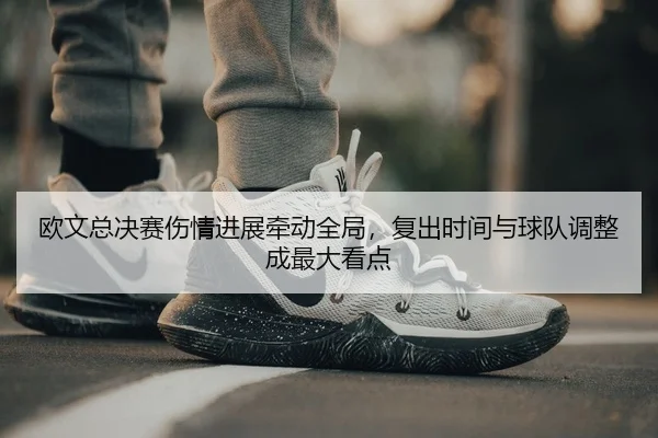 欧文总决赛伤情进展牵动全局，复出时间与球队调整成最大看点